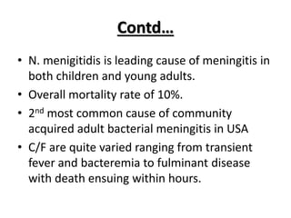 Contd…
• N. menigitidis is leading cause of meningitis in
both children and young adults.
• Overall mortality rate of 10%.
• 2nd most common cause of community
acquired adult bacterial meningitis in USA
• C/F are quite varied ranging from transient
fever and bacteremia to fulminant disease
with death ensuing within hours.
 