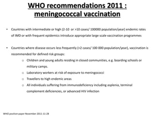 • Countries with intermediate or high (2-10 or >10 cases/ 100000 population/year) endemic rates
of IMD or with frequent epidemics introduce appropriate large scale vaccination programmes
• Countries where disease occurs less frequently (<2 cases/ 100 000 population/year), vaccination is
recommended for defined risk groups:
o Children and young adults residing in closed communities, e.g. boarding schools or
military camps.
o Laboratory workers at risk of exposure to meningococci
o Travellers to high endemic areas
o All individuals suffering from immunodeficiency including asplenia, terminal
complement deficiencies, or advanced HIV infection
WHO recommendations 2011 :
meningococcal vaccination
WHO position paper November 2011-11-28
 