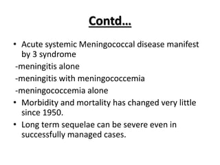 Contd…
• Acute systemic Meningococcal disease manifest
by 3 syndrome
-meningitis alone
-meningitis with meningococcemia
-meningococcemia alone
• Morbidity and mortality has changed very little
since 1950.
• Long term sequelae can be severe even in
successfully managed cases.
 