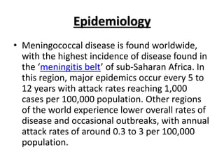 Epidemiology
• Meningococcal disease is found worldwide,
with the highest incidence of disease found in
the ‘meningitis belt’ of sub-Saharan Africa. In
this region, major epidemics occur every 5 to
12 years with attack rates reaching 1,000
cases per 100,000 population. Other regions
of the world experience lower overall rates of
disease and occasional outbreaks, with annual
attack rates of around 0.3 to 3 per 100,000
population.
 