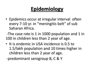 Epidemiology
• Epidemics occur at irregular interval often
every 7-10 yr. in “meningitis belt” of sub
Saharan Africa.
-The case rate is 1 in 1000 population and 1 in
100 in children less than 2 year of age.
• It is endemic in USA incidence is 0.5 to
1.5/lakh population and 10 times higher in
children less than 2 year of age.
-predominant serogroup B, C & Y
 