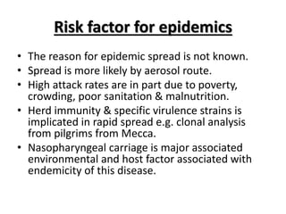Risk factor for epidemics
• The reason for epidemic spread is not known.
• Spread is more likely by aerosol route.
• High attack rates are in part due to poverty,
crowding, poor sanitation & malnutrition.
• Herd immunity & specific virulence strains is
implicated in rapid spread e.g. clonal analysis
from pilgrims from Mecca.
• Nasopharyngeal carriage is major associated
environmental and host factor associated with
endemicity of this disease.
 