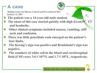 www.themegallery.com LOGO
A case
Beijing Center for Disease Control and Prevention (CDC)
January 11, 2007
◆ The patient was a 14-year-old male student.
◆ The onset of this case started quickly with high fever(39°C)
and headache.
◆ Other clinical symptoms included nausea, vomiting, stiff
neck and confusion.
◆ There was little petechiate rash emerged on the patient’s
four limbs.
◆ The Kernig’s sign was positive and Brudzinski’s sign was
negative.
◆ The numbers of white cell in the blood and cerebrospinal
fluid (CSF) were 3.6×1010/L and 1.7×109/L, respectively.
What was the most likely diagnosis
 