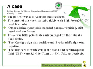 www.themegallery.com LOGO
A case
Beijing Center for Disease Control and Prevention (CDC)
January 11, 2007
◆ The patient was a 14-year-old male student.
◆ The onset of this case started quickly with high fever(39°C)
and headache.
◆ Other clinical symptoms included nausea, vomiting, stiff
neck and confusion.
◆ There was little petechiate rash emerged on the patient’s
four limbs.
◆ The Kernig’s sign was positive and Brudzinski’s sign was
negative.
◆ The numbers of white cell in the blood and cerebrospinal
fluid (CSF) were 3.6×1010/L and 1.7×109/L, respectively.
What was the most likely diagnosis
 
