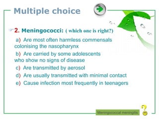 www.themegallery.com LOGO
Multiple choice
2. Meningococci: ( which one is right?)
a) Are most often harmless commensals
colonising the nasopharynx
b) Are carried by some adolescents
who show no signs of disease
c) Are transmitted by aerosol
d) Are usually transmitted with minimal contact
e) Cause infection most frequently in teenagers
Meningococcal meningitis
 