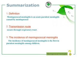 www.themegallery.com LOGO
Summarization
⒈ Definition
Meningococcal meningitis is an acute purulent meningitis
caused by meningococci
⒉ Transmission route
occurs through respiratory tract.
⒊ The incidence of meningococcal meningitis
The incidence of meningococcal meningitis is the first in
purulent meningitis among children.
Meningococcal meningitis
 