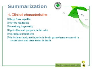 www.themegallery.com LOGO
Summarization
⒋ Clinical characteristics
⑴ high fever rapidly;
⑵ severe headache;
⑶ vomiting frequently;
⑷ petechiae and purpura in the skin;
⑸ meningeal irritations;
⑹ infectious shock and injuries in brain parenchyma occurred in
severe cases and often result in death.
Meningococcal meningitis
 