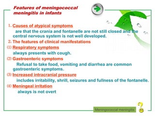 www.themegallery.com LOGO
Features of meningococcal
meningitis in infants
⒈ Causes of atypical symptoms
are that the crania and fontanelle are not still closed and the
central nervous system is not well developed.
⒉ The features of clinical manifestations
⑴ Respiratory symptoms
always presents with cough.
⑵ Gastroenteric symptoms
Refusal to take food, vomiting and diarrhea are common
gastroenteric symptoms.
⑶ Increased intracranial pressure
includes irritability, shrill, seizures and fullness of the fontanelle.
⑷ Meningeal irritation
always is not overt
Meningococcal meningitis
 