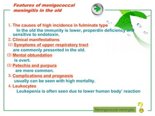 www.themegallery.com LOGO
Features of menigococcal
meningitis in the old
⒈ The causes of high incidence in fulminate type
In the old the immunity is lower, properdin deficiency and
sensitive to endotoxin.
⒉ Clinical manifestations
⑴ Symptoms of upper respiratory tract
are commonly presented in the old.
⑵ Mental obtundation
is overt.
⑶ Petechia and purpura
are more common.
⒊ Complications and prognosis
usually can be seen with high mortality.
⒋ Leukocytes
Leukopenia is often seen due to lower human body’ reaction
Meningococcal meningitis
 