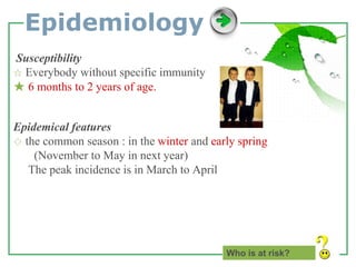 www.themegallery.com LOGO
Epidemiology
Susceptibility
☆ Everybody without specific immunity
★ 6 months to 2 years of age.
Epidemical features
◇ the common season : in the winter and early spring
(November to May in next year)
The peak incidence is in March to April
Who is at risk?
 