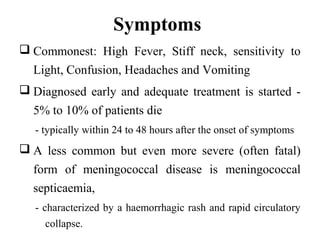 Symptoms
 Commonest: High Fever, Stiff neck, sensitivity to
Light, Confusion, Headaches and Vomiting
 Diagnosed early and adequate treatment is started -
5% to 10% of patients die
- typically within 24 to 48 hours after the onset of symptoms
 A less common but even more severe (often fatal)
form of meningococcal disease is meningococcal
septicaemia,
- characterized by a haemorrhagic rash and rapid circulatory
collapse.
 
