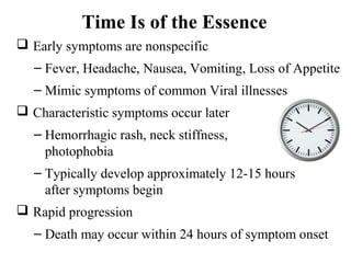 Time Is of the Essence
 Early symptoms are nonspecific
– Fever, Headache, Nausea, Vomiting, Loss of Appetite
– Mimic symptoms of common Viral illnesses
 Characteristic symptoms occur later
– Hemorrhagic rash, neck stiffness,
photophobia
– Typically develop approximately 12-15 hours
after symptoms begin
 Rapid progression
– Death may occur within 24 hours of symptom onset
 