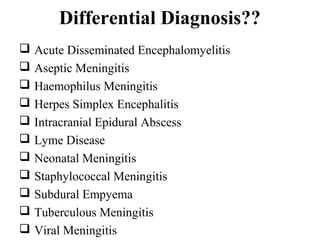 Differential Diagnosis??
 Acute Disseminated Encephalomyelitis
 Aseptic Meningitis
 Haemophilus Meningitis
 Herpes Simplex Encephalitis
 Intracranial Epidural Abscess
 Lyme Disease
 Neonatal Meningitis
 Staphylococcal Meningitis
 Subdural Empyema
 Tuberculous Meningitis
 Viral Meningitis
 