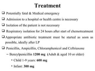 Treatment
 Potentially fatal & Medical emergency
 Admission to a hospital or health centre is necessary
 Isolation of the patient is not necessary
 Respiratory isolation for 24 hours after start of chemotreatment
Appropriate antibiotic treatment must be started as soon as
possible, ideally after LP
 Penicillin, Ampicillin, Chloramphenicol and Ceftriaxone
– Benzylpenicillin 1200 mg (Adult & aged 10 or older)
• Child 1-9 years: 600 mg
• Infant: 300 mg
 