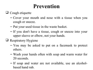 Prevention
 Cough etiquette
– Cover your mouth and nose with a tissue when you
cough or sneeze.
– Put your used tissue in the waste basket.
– If you don't have a tissue, cough or sneeze into your
upper sleeve or elbow, not your hands.
 Respiratory Hygiene
– You may be asked to put on a facemask to protect
others.
– Wash your hands often with soap and warm water for
20 seconds.
– If soap and water are not available, use an alcohol-
based hand rub.
 