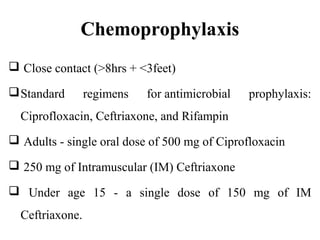 Chemoprophylaxis
 Close contact (>8hrs + <3feet)
Standard regimens for antimicrobial prophylaxis:
Ciprofloxacin, Ceftriaxone, and Rifampin
 Adults - single oral dose of 500 mg of Ciprofloxacin
 250 mg of Intramuscular (IM) Ceftriaxone
 Under age 15 - a single dose of 150 mg of IM
Ceftriaxone.
 