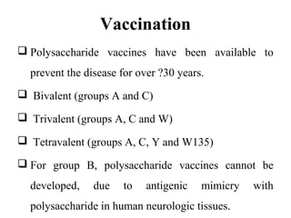 Vaccination
 Polysaccharide vaccines have been available to
prevent the disease for over ?30 years.
 Bivalent (groups A and C)
 Trivalent (groups A, C and W)
 Tetravalent (groups A, C, Y and W135)
 For group B, polysaccharide vaccines cannot be
developed, due to antigenic mimicry with
polysaccharide in human neurologic tissues.
 
