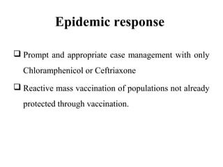 Epidemic response
 Prompt and appropriate case management with only
Chloramphenicol or Ceftriaxone
 Reactive mass vaccination of populations not already
protected through vaccination.
 