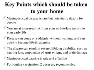 Key Points which should be taken
to your home
 Meningococcal disease is rare but potentially deadly for
people
 You are at increased risk from your mid-to-late teens into
your early 20s
 Disease can come on suddenly, without warning, and can
quickly become life-threatening
 The disease can result in severe, lifelong disability, such as
hearing loss, amputation of arms or legs, and brain damage
 Meningococcal vaccine is safe and effective
 For routine vaccination, 2 doses are recommended
 