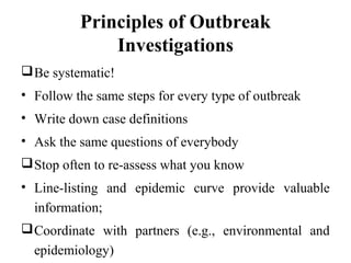 Principles of Outbreak
Investigations
Be systematic!
• Follow the same steps for every type of outbreak
• Write down case definitions
• Ask the same questions of everybody
Stop often to re-assess what you know
• Line-listing and epidemic curve provide valuable
information;
Coordinate with partners (e.g., environmental and
epidemiology)
 