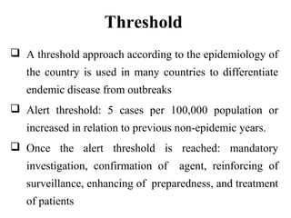 Threshold
 A threshold approach according to the epidemiology of
the country is used in many countries to differentiate
endemic disease from outbreaks
 Alert threshold: 5 cases per 100,000 population or
increased in relation to previous non-epidemic years.
 Once the alert threshold is reached: mandatory
investigation, confirmation of agent, reinforcing of
surveillance, enhancing of preparedness, and treatment
of patients
 