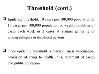 Threshold (cont.)
 Epidemic threshold: 10 cases per 100,000 population or
15 cases per 100,000 population or weekly doubling of
cases each week or 2 cases at a mass gathering or
among refugees or displaced persons
 Once epidemic threshold is reached: mass vaccination,
provision of drugs to health units, treatment of cases,
and public education
 