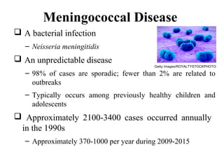 Meningococcal Disease
 A bacterial infection
– Neisseria meningitidis
 An unpredictable disease
– 98% of cases are sporadic; fewer than 2% are related to
outbreaks
– Typically occurs among previously healthy children and
adolescents
 Approximately 2100-3400 cases occurred annually
in the 1990s
– Approximately 370-1000 per year during 2009-2015
Getty Images/ROYALTYSTOCKPHOTO
 