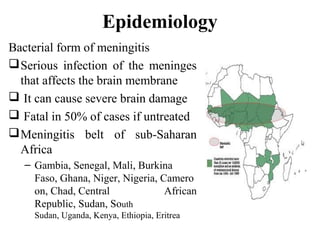 Epidemiology
Bacterial form of meningitis
Serious infection of the meninges
that affects the brain membrane
 It can cause severe brain damage
 Fatal in 50% of cases if untreated
Meningitis belt of sub-Saharan
Africa
– Gambia, Senegal, Mali, Burkina
Faso, Ghana, Niger, Nigeria, Camero
on, Chad, Central African
Republic, Sudan, South
Sudan, Uganda, Kenya, Ethiopia, Eritrea
 