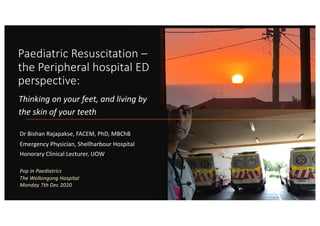 Paediatric Resuscitation –
the Peripheral hospital ED
perspective:
Dr Bishan Rajapakse, FACEM, PhD, MBChB
Emergency Physician, Shellharbour Hospital
Honorary Clinical Lecturer, UOW
Thinking on your feet, and living by
the skin of your teeth
Pop in Paediatrics
The Wollongong Hospital
Monday 7th Dec 2020
 