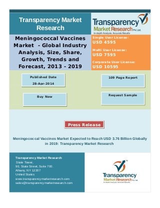 Transparency Market
Research
Meningococcal Vaccines
Market - Global Industry
Analysis, Size, Share,
Growth, Trends and
Forecast, 2013 - 2019
Single User License:
USD 4595
Multi User License:
USD 7595
Corporate User License:
USD 10595
Meningococcal Vaccines Market Expected to Reach USD 3.76 Billion Globally
in 2019: Transparency Market Research
Transparency Market Research
State Tower,
90, State Street, Suite 700.
Albany, NY 12207
United States
www.transparencymarketresearch.com
sales@transparencymarketresearch.com
109 Page ReportPublished Date
28-Apr-2014
Press Release
Request SampleBuy Now
 