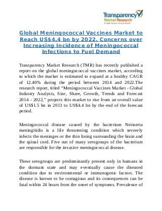 Global Meningococcal Vaccines Market to
Reach US$4.4 bn by 2022, Concerns over
Increasing Incidence of Meningococcal
Infections to Fuel Demand
Transparency Market Research (TMR) has recently published a
report on the global meningococcal vaccines market, according
to which the market is estimated to expand at a healthy CAGR
of 12.40% during the period between 2014 and 2022.The
research report, titled “Meningococcal Vaccines Market - Global
Industry Analysis, Size, Share, Growth, Trends and Forecast
2014 - 2022,” projects this market to rise from an overall value
of US$1.5 bn in 2013 to US$4.4 bn by the end of the forecast
period.
Meningococcal disease caused by the bacterium Neisseria
meningitidis is a life threatening condition which severely
infects the meninges or the thin lining surrounding the brain and
the spinal cord. Five out of many serogroups of the bacterium
are responsible for the invasive meningococcal disease.
These serogroups are predominantly present only in humans in
the dormant state and may eventually cause the diseased
condition due to environmental or immunogenic factors. The
disease is known to be contagious and its consequences can be
fatal within 24 hours from the onset of symptoms. Prevalence of
 