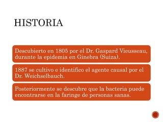 Descubierto en 1805 por el Dr. Gaspard Vieusseau,
durante la epidemia en Ginebra (Suiza).
1887 se cultivo e identifico el agente causal por el
Dr. Weichselbauch.
Posteriormente se descubre que la bacteria puede
encontrarse en la faringe de personas sanas.
 