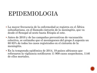  La mayor frecuencia de la enfermedad se registra en el África
subsahariana, en el llamado cinturón de la meningitis, que va
desde el Senegal al oeste hasta Etiopía al este.
 Antes de 2010 y de las campañas preventivas de vacunación
colectiva, se estimaba que el meningococo del grupo A suponía un
80-85% de todos los casos registrados en el cinturón de la
meningitis.
 En la temporada epidémica de 2014, 19 países africanos que
reforzaron la vigilancia notificaron 11 908 casos sospechosos, 1146
de ellos mortales.
 