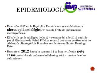  En el año 1997 en la República Dominicana se estableció una
alerta epidemiológica -> posible brote de enfermedad
meningocócica.
 El boletín epidemiológico de la 12va semana del año 2012 emitido
por el Ministerio de Salud Pública reportó dos casos confirmados de
Neisseria Meningitidis B, ambos residentes en Santo Domingo
Este
 Durante el 2012 hasta la semana 12 se han notificado siete
casos probables de enfermedad Meningocócica, cuatro de ellas
defunciones.
 