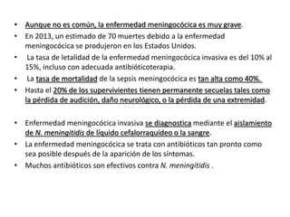 • Aunque no es común, la enfermedad meningocócica es muy grave.
• En 2013, un estimado de 70 muertes debido a la enfermedad
meningocócica se produjeron en los Estados Unidos.
• La tasa de letalidad de la enfermedad meningocócica invasiva es del 10% al
15%, incluso con adecuada antibióticoterapia.
• La tasa de mortalidad de la sepsis meningocócica es tan alta como 40%.
• Hasta el 20% de los supervivientes tienen permanente secuelas tales como
la pérdida de audición, daño neurológico, o la pérdida de una extremidad.
• Enfermedad meningocócica invasiva se diagnostica mediante el aislamiento
de N. meningitidis de líquido cefalorraquídeo o la sangre.
• La enfermedad meningocócica se trata con antibióticos tan pronto como
sea posible después de la aparición de los síntomas.
• Muchos antibióticos son efectivos contra N. meningitidis .
 
