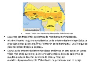 • Fuente: Centros para el Control y la Prevención de Enfermedades
• Las áreas con frecuentes epidemias de meningitis meningocócica.
• Históricamente, las grandes epidemias de la enfermedad meningocócica se
producen en los países de África "cinturón de la meningitis", un área que se
extiende desde Etiopía a Senegal.
• Las tasas de enfermedad meningocócica endémica en esta zona son varias
veces más altos que en los países industrializados. En cada epidemia, se
pueden producir decenas de miles de casos y miles de
muertes. Aproximadamente 350 millones de personas están en riesgo.
 