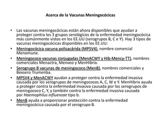 Acerca de la Vacunas Meningocócicas
• Las vacunas meningocócicas están ahora disponibles que ayudan a
proteger contra los 3 grupos serológicos de la enfermedad meningocócica
más comúnmente vistos en los EE.UU (serogrupos B, C e Y). Hay 3 tipos de
vacunas meningocócicas disponibles en los EE.UU:
• Meningocócica vacuna polisacárida (MPSV4), nombre comercial
Menomune.
• Meningococo vacunas conjugadas (MenACWY y Hib-Mency-TT), nombres
comerciales Menactra, Menveo y MenHibrix.
• Serogrupo B vacunas de meningococo (MenB), nombres comerciales y
Bexsero Trumenba.
• MPSV4 y MenACWY ayudan a proteger contra la enfermedad invasiva
causada por los serogrupos de meningococos A, C, W e Y. MenHibrix ayuda
a proteger contra la enfermedad invasiva causada por los serogrupos de
meningococo C, Y, y también contra la enfermedad invasiva causada
por Haemophilus influenzae tipo b.
• MenB ayuda a proporcionar protección contra la enfermedad
meningocócica causada por el serogrupo B.
 