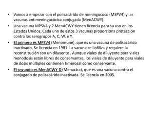 • Vamos a empezar con el polisacárido de meningococo (MSPV4) y las
vacunas antimeningocócica conjugada (MenACWY).
• Una vacuna MPSV4 y 2 MenACWY tienen licencia para su uso en los
Estados Unidos. Cada uno de estos 3 vacunas proporciona protección
contra los serogrupos A, C, W, e Y.
• El primero es MPSV4 (Menomune), que es una vacuna de polisacárido
inactivado. Se licencia en 1981. La vacuna se liofiliza y requiere la
reconstitución con un diluyente . Aunque viales de diluyente para viales
monodosis están libres de conservantes, los viales de diluyente para viales
de dosis múltiples contienen timerosal como conservante.
• El segundo es MenACWY-D (Menactra), que es una vacuna contra el
conjugado de polisacárido inactivada. Se licencia en 2005.
 