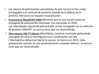 • Los cápsula de polisacárido subunidades de esta vacuna se han unido
(conjugado) a un vehículo de proteína, toxoide de la difteria de la
proteína. Menactra no requiere reconstitución.
• El tercero es MenACWY-CRM (Menveo), que es una vacuna contra el
conjugado de polisacárido inactivado. Fue licenciado en 2010.
Las subunidades cápsula de polisacáridos se han conjugado con un vehículo
de proteína CRM197. La vacuna tiene que ser reconstituido.
• Otra vacuna, Hib-TT-Mency (MenHibrix), contiene inactivada polisacárido
conjugado de vacuna meningocócica en combinación con Hib
( Haemophilus influenzae tipo b) la vacuna. Se licencia en 2012. Cada
polisacárido capsular se une covalentemente a toxoide tetánico. La vacuna
tiene que ser reconstituido.
 