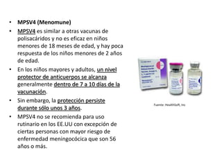 Fuente: HealthSoft, Inc
• MPSV4 (Menomune)
• MPSV4 es similar a otras vacunas de
polisacáridos y no es eficaz en niños
menores de 18 meses de edad, y hay poca
respuesta de los niños menores de 2 años
de edad.
• En los niños mayores y adultos, un nivel
protector de anticuerpos se alcanza
generalmente dentro de 7 a 10 días de la
vacunación.
• Sin embargo, la protección persiste
durante sólo unos 3 años.
• MPSV4 no se recomienda para uso
rutinario en los EE.UU con excepción de
ciertas personas con mayor riesgo de
enfermedad meningocócica que son 56
años o más.
 