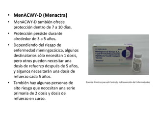 • MenACWY-D (Menactra)
• MenACWY-D también ofrece
protección dentro de 7 a 10 días.
• Protección persiste durante
alrededor de 3 a 5 años.
• Dependiendo del riesgo de
enfermedad meningocócica, algunos
destinatarios sólo necesitan 1 dosis,
pero otros pueden necesitar una
dosis de refuerzo después de 5 años,
y algunos necesitarán una dosis de
refuerzo cada 5 años.
• También hay algunas personas de
alto riesgo que necesitan una serie
primaria de 2 dosis y dosis de
refuerzo en curso.
Fuente: Centros para el Control y la Prevención de Enfermedades
 