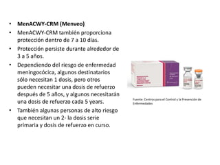 • MenACWY-CRM (Menveo)
• MenACWY-CRM también proporciona
protección dentro de 7 a 10 días.
• Protección persiste durante alrededor de
3 a 5 años.
• Dependiendo del riesgo de enfermedad
meningocócica, algunos destinatarios
sólo necesitan 1 dosis, pero otros
pueden necesitar una dosis de refuerzo
después de 5 años, y algunos necesitarán
una dosis de refuerzo cada 5 years.
• También algunas personas de alto riesgo
que necesitan un 2- la dosis serie
primaria y dosis de refuerzo en curso.
Fuente: Centros para el Control y la Prevención de
Enfermedades
 