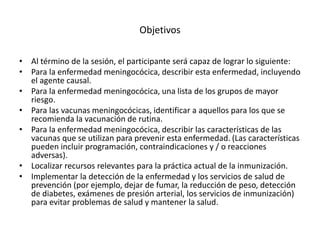 Objetivos
• Al término de la sesión, el participante será capaz de lograr lo siguiente:
• Para la enfermedad meningocócica, describir esta enfermedad, incluyendo
el agente causal.
• Para la enfermedad meningocócica, una lista de los grupos de mayor
riesgo.
• Para las vacunas meningocócicas, identificar a aquellos para los que se
recomienda la vacunación de rutina.
• Para la enfermedad meningocócica, describir las características de las
vacunas que se utilizan para prevenir esta enfermedad. (Las características
pueden incluir programación, contraindicaciones y / o reacciones
adversas).
• Localizar recursos relevantes para la práctica actual de la inmunización.
• Implementar la detección de la enfermedad y los servicios de salud de
prevención (por ejemplo, dejar de fumar, la reducción de peso, detección
de diabetes, exámenes de presión arterial, los servicios de inmunización)
para evitar problemas de salud y mantener la salud.
 