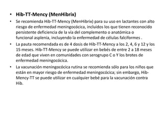 • Hib-TT-Mency (MenHibrix)
• Se recomienda Hib-TT-Mency (MenHibrix) para su uso en lactantes con alto
riesgo de enfermedad meningocócica, incluidos los que tienen reconocido
persistente deficiencia de la vía del complemento o anatómica o
funcional asplenia, incluyendo la enfermedad de células falciformes .
• La pauta recomendada es de 4 dosis de Hib-TT-Mency a los 2, 4, 6 y 12 y los
15 meses. Hib-TT-Mency se puede utilizar en bebés de entre 2 a 18 meses
de edad que viven en comunidades con serogrupo C o Y los brotes de
enfermedad meningocócica.
• La vacunación meningocócica rutina se recomienda sólo para los niños que
están en mayor riesgo de enfermedad meningocócica; sin embargo, Hib-
Mency-TT se puede utilizar en cualquier bebé para la vacunación contra
Hib.
 