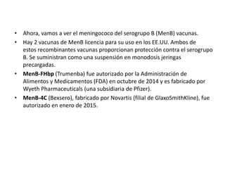 • Ahora, vamos a ver el meningococo del serogrupo B (MenB) vacunas.
• Hay 2 vacunas de MenB licencia para su uso en los EE.UU. Ambos de
estos recombinantes vacunas proporcionan protección contra el serogrupo
B. Se suministran como una suspensión en monodosis jeringas
precargadas.
• MenB-FHbp (Trumenba) fue autorizado por la Administración de
Alimentos y Medicamentos (FDA) en octubre de 2014 y es fabricado por
Wyeth Pharmaceuticals (una subsidiaria de Pfizer).
• MenB-4C (Bexsero), fabricado por Novartis (filial de GlaxoSmithKline), fue
autorizado en enero de 2015.
 