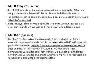 • MenB-FHbp (Trumenba)
• MenB-FHbp consta de 2 antígenos recombinantes purificados FHbp. Un
antígeno de cada subfamilia FHbp (A y B) está incluido en la vacuna.
• Trumenba se licencia como una serie de 3 dosis para su uso en personas de
10 a 25 años de edad.
• En los ensayos clínicos, más de 80% de las personas vacunadas tenía un
nivel protector de anticuerpos en 1 mes después de la tercera dosis.
• MenB-4C (Bexsero)
• MenB-4C consta de 4 componentes antigénicos distintos (proteínas
recombinantes y vesículas de membrana externa).MenB-4C está aprobado
por la FDA como una serie de 2 dosis para su uso en personas de 10 a 25
años de edad. En los ensayos clínicos, el 88% de los estudiantes
universitarios vacunados en el Reino Unido, y el 63% de los estudiantes
universitarios vacunados en Canadá y Australia, mostró una respuesta a la
vacunación 1 mes luego de la segunda dosis.
 