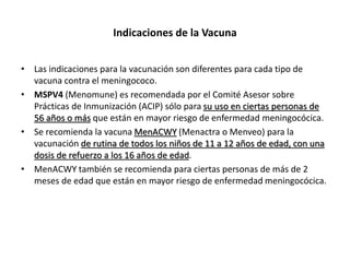 Indicaciones de la Vacuna
• Las indicaciones para la vacunación son diferentes para cada tipo de
vacuna contra el meningococo.
• MSPV4 (Menomune) es recomendada por el Comité Asesor sobre
Prácticas de Inmunización (ACIP) sólo para su uso en ciertas personas de
56 años o más que están en mayor riesgo de enfermedad meningocócica.
• Se recomienda la vacuna MenACWY (Menactra o Menveo) para la
vacunación de rutina de todos los niños de 11 a 12 años de edad, con una
dosis de refuerzo a los 16 años de edad.
• MenACWY también se recomienda para ciertas personas de más de 2
meses de edad que están en mayor riesgo de enfermedad meningocócica.
 