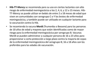• Hib-TT-Mency se recomienda para su uso en ciertos lactantes con alto
riesgo de enfermedad meningocócica a los 2, 4, 6, y 12 a 15 meses. Hib-
TT-Mency se puede utilizar en bebés de entre 2 a 18 meses de edad que
viven en comunidades con serogrupo C o Y los brotes de enfermedad
meningocócica, y también puede ser utilizado en cualquier lactante para
la vacunación contra la Hib.
• Se recomienda la vacuna MenB (Trumenba o Bexsero) para las personas
de 10 años de edad y mayores que están identificadas como de mayor
riesgo para la enfermedad meningocócica por serogrupo B. Vacunas
MenB se pueden administrar a cualquier persona de 16 a 23 años para
proporcionar a corto protección a largo plazo contra la mayoría de cepas
de la enfermedad meningocócica del serogrupo B; 16 a 18 años son los
preferidos para las edades de vacunación.
 