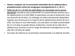 • Vamos a empezar con la vacunación sistemática de los adolescentes y
preadolescentes contra los serogrupos meningocócicos A, C, W e Y.
• Todos los de 11 a 12 años de edad deben ser vacunados con la vacuna
MenACWY. Cuando la vacuna MenACWY se recomendó por primera vez a
los adolescentes en el año 2005, la expectativa era que la protección sería
una duración de 10 años; sin embargo, los datos actualmente disponibles
sugieren que disminuye en la mayoría de los adolescentes dentro de los 5
años. Con base en esa información, una sola dosis a la edad recomendada
de 11 o 12 años no puede ofrecer protección a través de los años de la
adolescencia, durante el cual el riesgo de infección meningocócica es más
alta (16 a 23 años de edad).
• Una dosis de refuerzo se recomienda rutinariamente a la edad de 16 años.
 