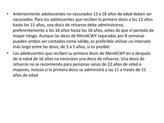 • Anteriormente adolescentes no vacunados 13 a 18 años de edad deben ser
vacunados. Para los adolescentes que reciben la primera dosis a los 13 años
hasta los 15 años, una dosis de refuerzo debe administrarse,
preferentemente a los 16 años hasta los 18 años, antes de que el período de
mayor riesgo. Aunque las dosis de MenACWY separadas por 8 semanas
pueden ambos ser contados como válido, es preferible utilizar un intervalo
más largo entre las dosis, de 3 a 5 años, si es posible.
• Los adolescentes que reciben su primera dosis de MenACWY en o después
de la edad de 16 años no necesitan una dosis de refuerzo. Una dosis de
refuerzo no se recomienda para personas sanas de 22 años de edad o
mayores, incluso si la primera dosis se administró a las 11 a través de 15
años de edad.
 